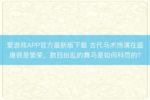 爱游戏APP官方最新版下载 古代马术饰演在盛唐很是繁荣，数目纷乱的舞马是如何科罚的？