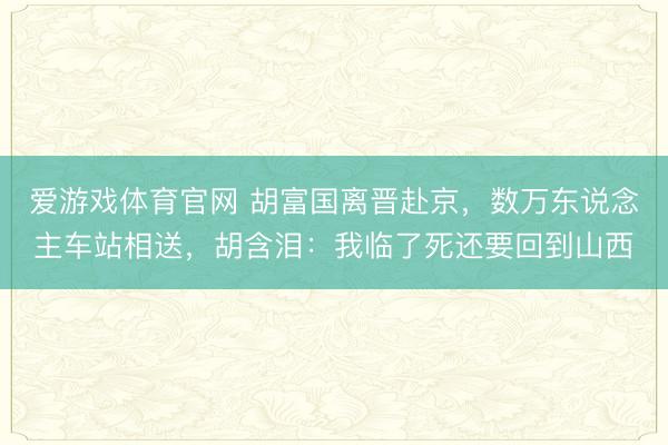 爱游戏体育官网 胡富国离晋赴京，数万东说念主车站相送，胡含泪：我临了死还要回到山西