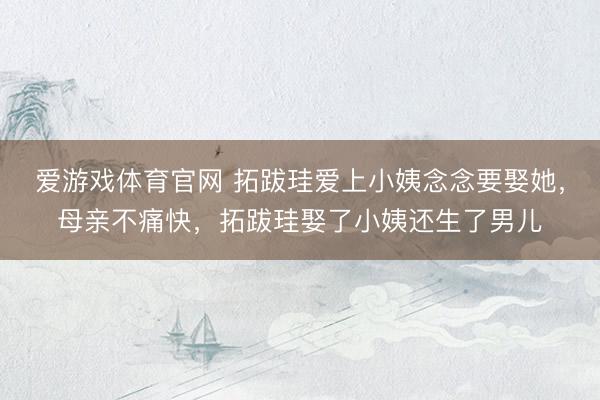 爱游戏体育官网 拓跋珪爱上小姨念念要娶她，母亲不痛快，拓跋珪娶了小姨还生了男儿