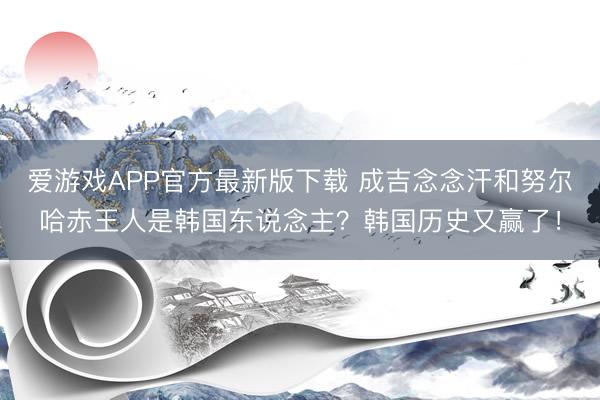 爱游戏APP官方最新版下载 成吉念念汗和努尔哈赤王人是韩国东说念主？韩国历史又赢了！