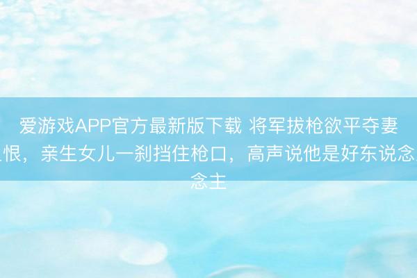 爱游戏APP官方最新版下载 将军拔枪欲平夺妻之恨，亲生女儿一刹挡住枪口，高声说他是好东说念主