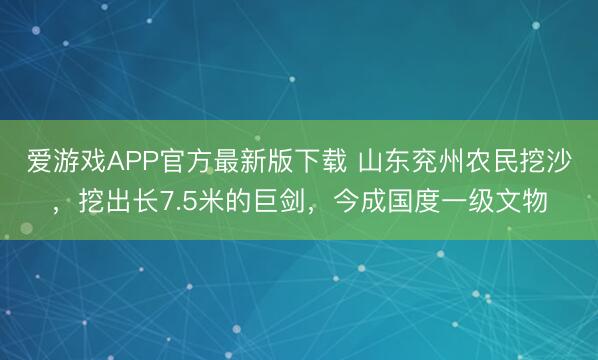 爱游戏APP官方最新版下载 山东兖州农民挖沙,挖出长7.5米的巨剑,今成国度一级文物