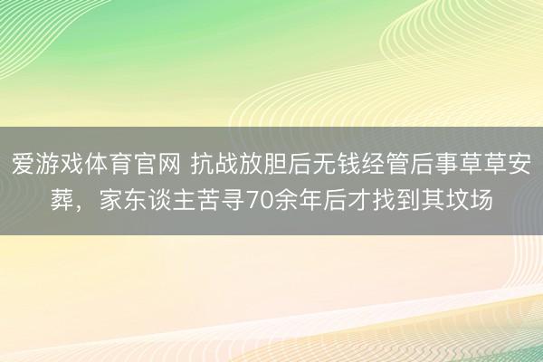 爱游戏体育官网 抗战放胆后无钱经管后事草草安葬，家东谈主苦寻70余年后才找到其坟场