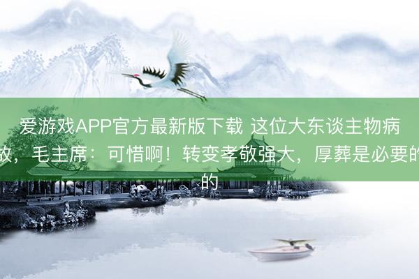 爱游戏APP官方最新版下载 这位大东谈主物病故，毛主席：可惜啊！转变孝敬强大，厚葬是必要的
