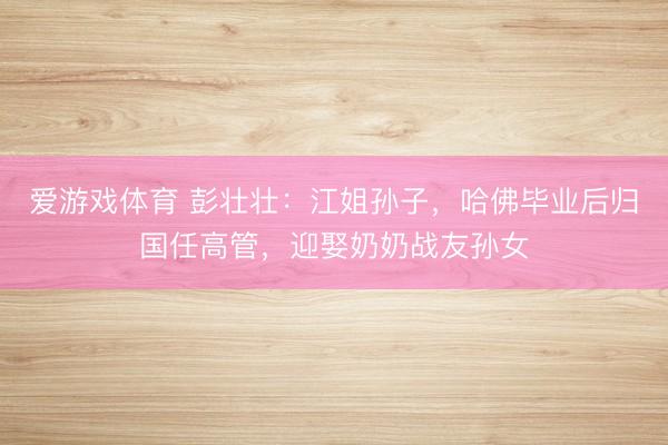 爱游戏体育 彭壮壮:江姐孙子,哈佛毕业后归国任高管,迎娶奶奶战友孙女