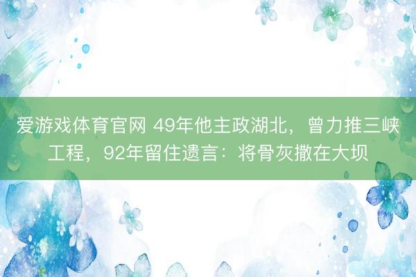 爱游戏体育官网 49年他主政湖北，曾力推三峡工程，92年留住遗言：将骨灰撒在大坝