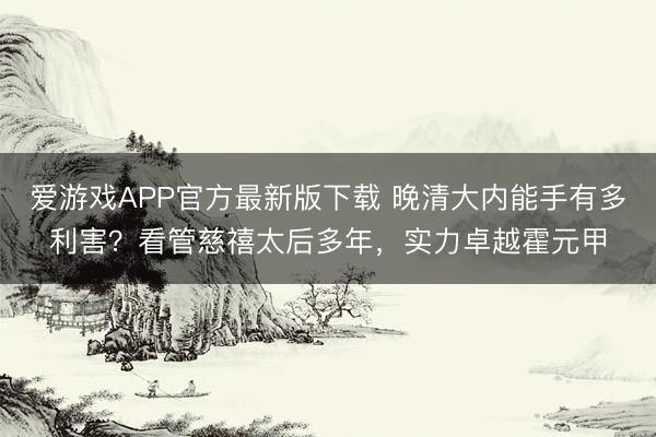 爱游戏APP官方最新版下载 晚清大内能手有多利害？看管慈禧太后多年，实力卓越霍元甲
