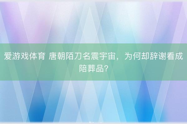 爱游戏体育 唐朝陌刀名震宇宙，为何却辞谢看成陪葬品？