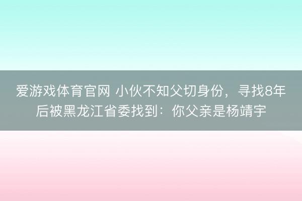 爱游戏体育官网 小伙不知父切身份，寻找8年后被黑龙江省委找到：你父亲是杨靖宇