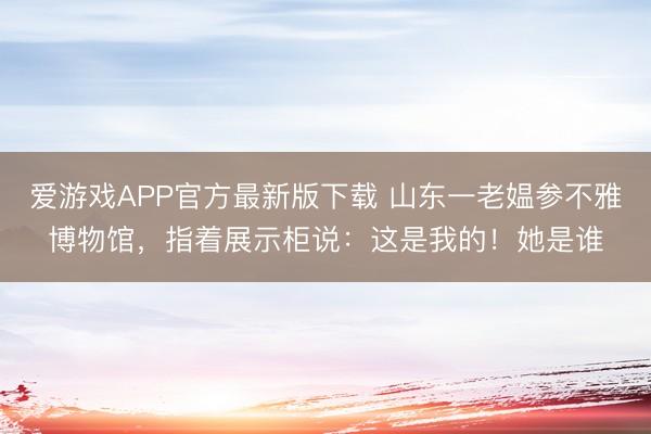 爱游戏APP官方最新版下载 山东一老媪参不雅博物馆，指着展示柜说：这是我的！她是谁