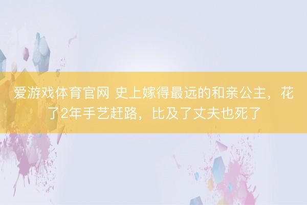 爱游戏体育官网 史上嫁得最远的和亲公主,花了2年手艺赶路,比及了丈夫也死了