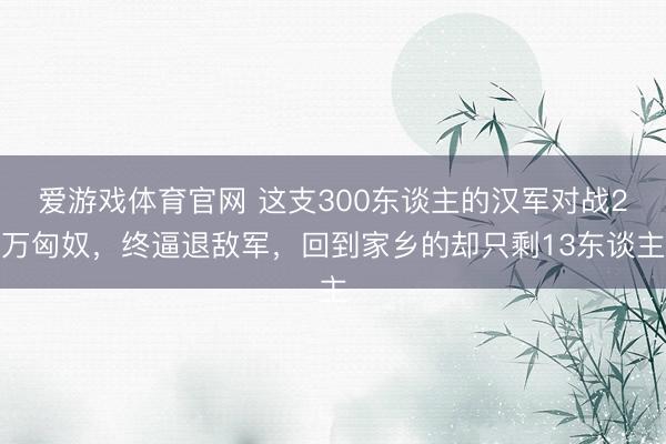 爱游戏体育官网 这支300东谈主的汉军对战2万匈奴,终逼退敌军,回到家乡的却只剩13东谈主