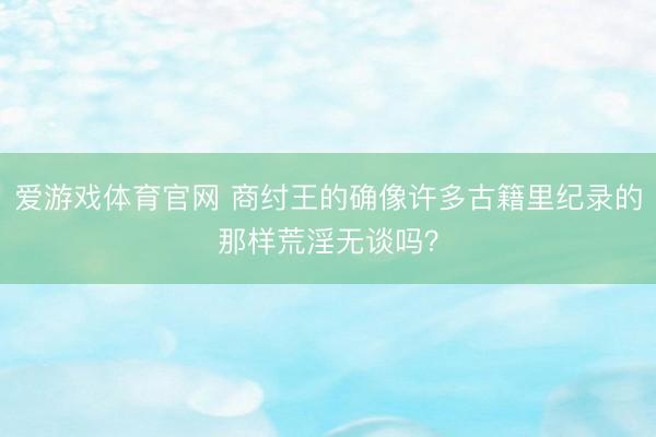 爱游戏体育官网 商纣王的确像许多古籍里纪录的那样荒淫无谈吗?