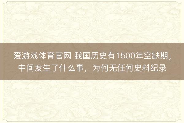 爱游戏体育官网 我国历史有1500年空缺期,中间发生了什么事,为何无任何史料纪录