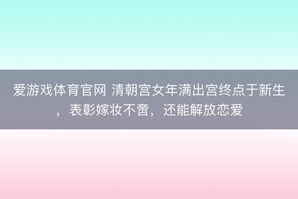 爱游戏体育官网 清朝宫女年满出宫终点于新生，表彰嫁妆不啻，还能解放恋爱