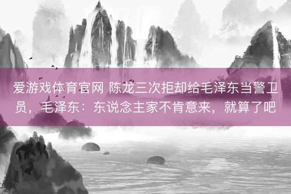 爱游戏体育官网 陈龙三次拒却给毛泽东当警卫员,毛泽东:东说念主家不肯意来,就算了吧
