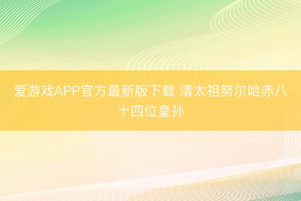 爱游戏APP官方最新版下载 清太祖努尔哈赤八十四位皇孙
