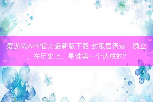 爱游戏APP官方最新版下载 封狼居胥这一确立，在历史上，是谁第一个达成的？