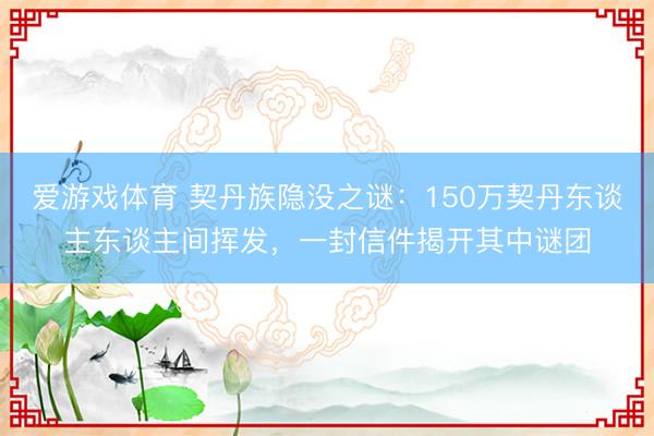 爱游戏体育 契丹族隐没之谜：150万契丹东谈主东谈主间挥发，一封信件揭开其中谜团