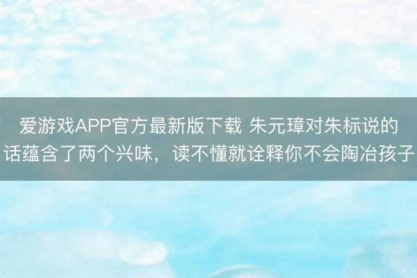 爱游戏APP官方最新版下载 朱元璋对朱标说的话蕴含了两个兴味，读不懂就诠释你不会陶冶孩子