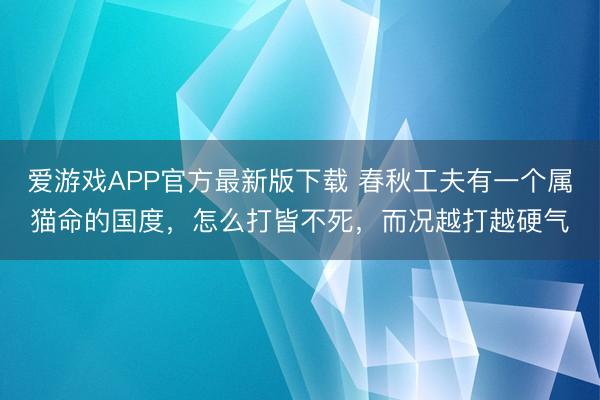 爱游戏APP官方最新版下载 春秋工夫有一个属猫命的国度，怎么打皆不死，而况越打越硬气