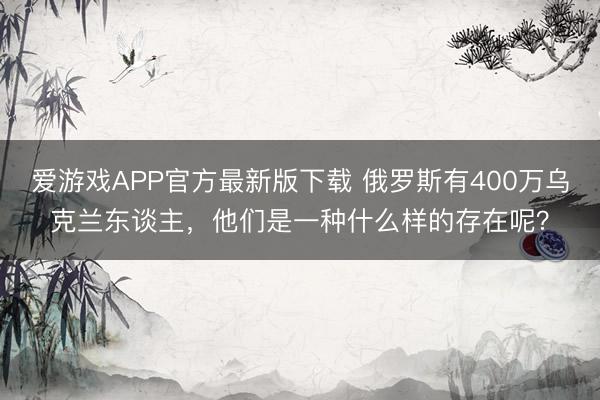 爱游戏APP官方最新版下载 俄罗斯有400万乌克兰东谈主，他们是一种什么样的存在呢？