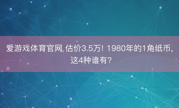 爱游戏体育官网 估价3.5万! 1980年的1角纸币， 这4种谁有?