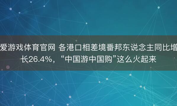 爱游戏体育官网 各港口相差境番邦东说念主同比增长26.4%,“中国游中国购”这么火起来