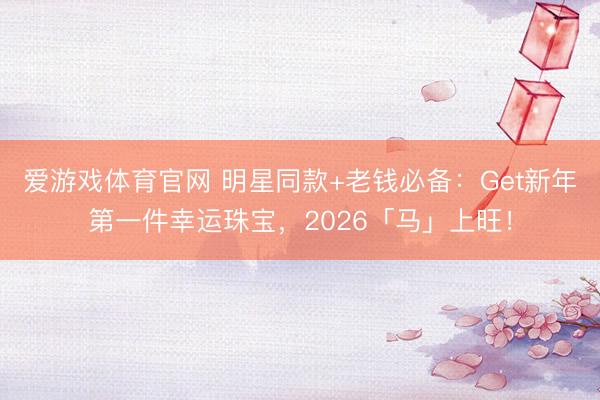 爱游戏体育官网 明星同款+老钱必备：Get新年第一件幸运珠宝，2026「马」上旺！
