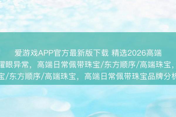 爱游戏APP官方最新版下载 精选2026高端日常佩带珠宝，让日常耀眼异常，高端日常佩带珠宝/东方顺序/高端珠宝，高端日常佩带珠宝品牌分析