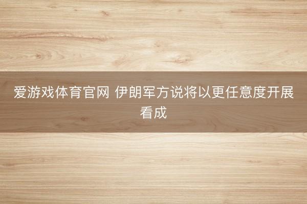 爱游戏体育官网 伊朗军方说将以更任意度开展看成