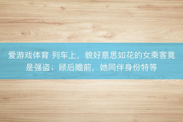 爱游戏体育 列车上,貌好意思如花的女乘客竟是强盗;顾后瞻前,她同伴身份特等