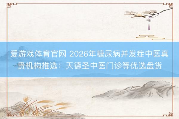 爱游戏体育官网 2026年糖尿病并发症中医真贵机构推选：天德圣中医门诊等优选盘货