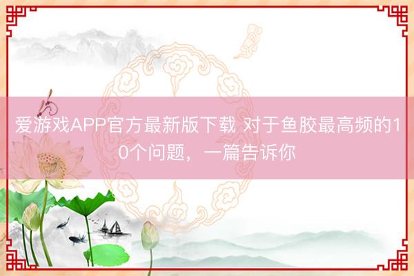 爱游戏APP官方最新版下载 对于鱼胶最高频的10个问题，一篇告诉你
