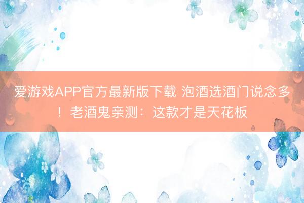 爱游戏APP官方最新版下载 泡酒选酒门说念多!老酒鬼亲测:这款才是天花板