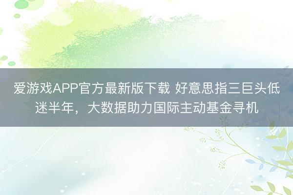 爱游戏APP官方最新版下载 好意思指三巨头低迷半年，大数据助力国际主动基金寻机