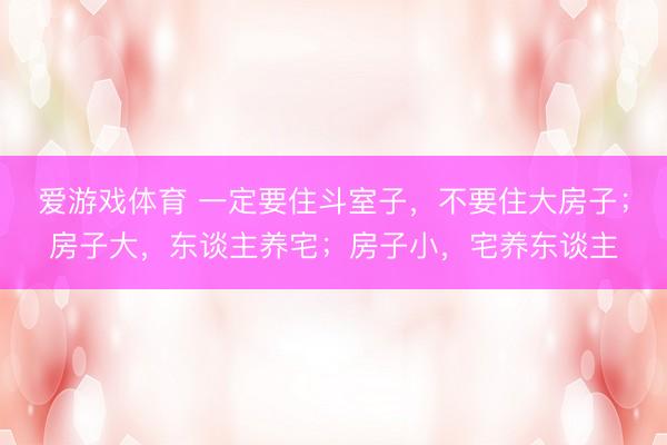 爱游戏体育 一定要住斗室子，不要住大房子；房子大，东谈主养宅；房子小，宅养东谈主