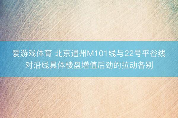 爱游戏体育 北京通州M101线与22号平谷线对沿线具体楼盘增值后劲的拉动各别