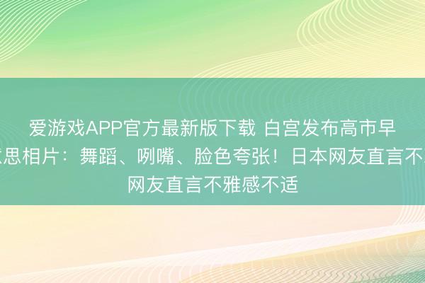 爱游戏APP官方最新版下载 白宫发布高市早苗访好意思相片：舞蹈、咧嘴、脸色夸张！日本网友直言不雅感不适