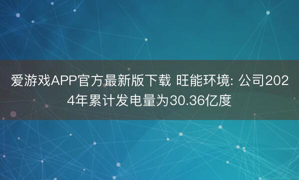 爱游戏APP官方最新版下载 旺能环境: 公司2024年累计发电量为30.36亿度