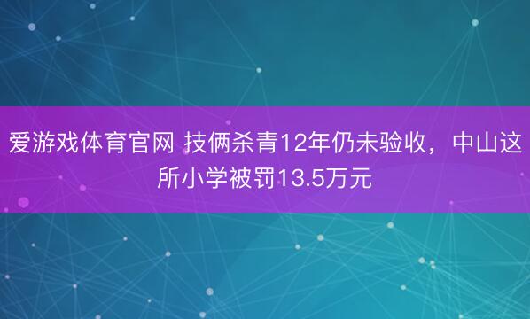 爱游戏体育官网 技俩杀青12年仍未验收，中山这所小学被罚13.5万元