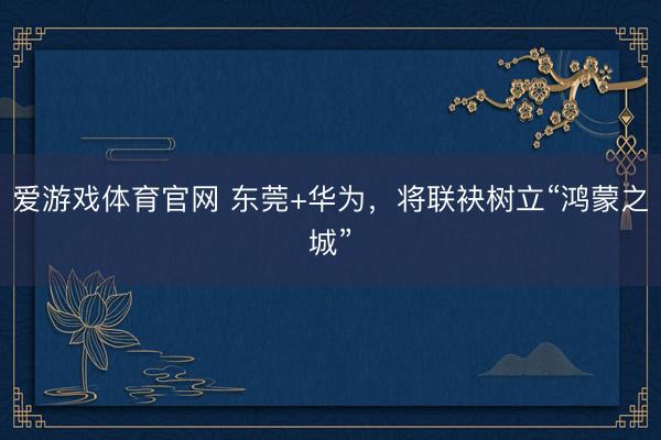 爱游戏体育官网 东莞+华为,将联袂树立“鸿蒙之城”