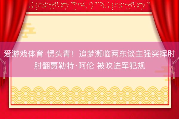 爱游戏体育 愣头青！追梦濒临两东谈主强突挥肘肘翻贾勒特·阿伦 被吹进军犯规