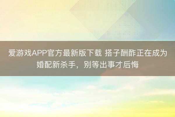爱游戏APP官方最新版下载 搭子酬酢正在成为婚配新杀手，别等出事才后悔