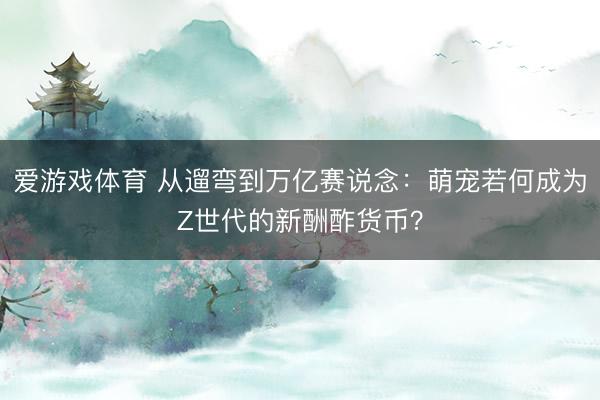 爱游戏体育 从遛弯到万亿赛说念：萌宠若何成为Z世代的新酬酢货币？