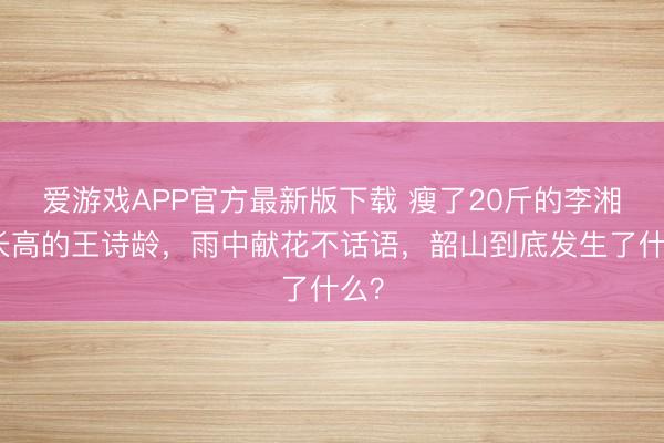 爱游戏APP官方最新版下载 瘦了20斤的李湘和长高的王诗龄,雨中献花不话语,韶山到底发生了什么?