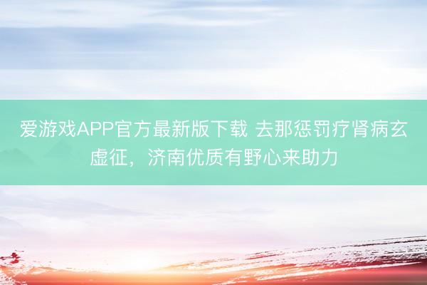 爱游戏APP官方最新版下载 去那惩罚疗肾病玄虚征，济南优质有野心来助力
