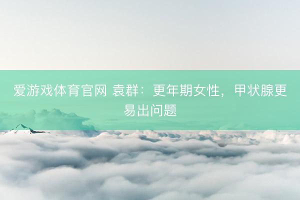 爱游戏体育官网 袁群：更年期女性，甲状腺更易出问题
