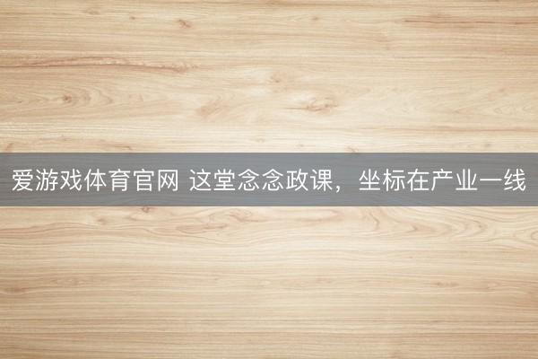 爱游戏体育官网 这堂念念政课，坐标在产业一线