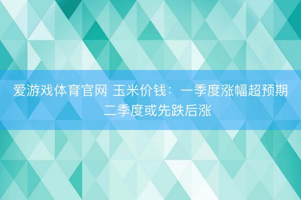 爱游戏体育官网 玉米价钱:一季度涨幅超预期 二季度或先跌后涨